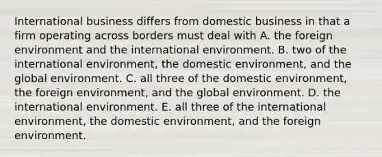 International business differs from domestic business in that a firm operating across borders must deal with A. the foreign environment and the international environment. B. two of the international environment, the domestic environment, and the global environment. C. all three of the domestic environment, the foreign environment, and the global environment. D. the international environment. E. all three of the international environment, the domestic environment, and the foreign environment.