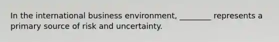 In the international business​ environment, ________ represents a primary source of risk and uncertainty.