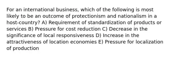 For an international business, which of the following is most likely to be an outcome of protectionism and nationalism in a host-country? A) Requirement of standardization of products or services B) Pressure for cost reduction C) Decrease in the significance of local responsiveness D) Increase in the attractiveness of location economies E) Pressure for localization of production