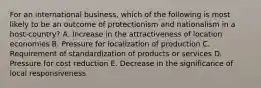 For an international business, which of the following is most likely to be an outcome of protectionism and nationalism in a host-country? A. Increase in the attractiveness of location economies B. Pressure for localization of production C. Requirement of standardization of products or services D. Pressure for cost reduction E. Decrease in the significance of local responsiveness