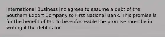 International Business Inc agrees to assume a debt of the Southern Export Company to First National Bank. This promise is for the benefit of IBI. To be enforceable the promise must be in writing if the debt is for