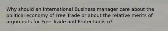 Why should an International Business manager care about the political economy of Free Trade or about the relative merits of arguments for Free Trade and Protectionism?