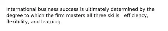 International business success is ultimately determined by the degree to which the firm masters all three skills—efficiency, flexibility, and learning.