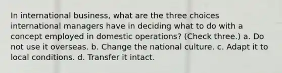 In international business, what are the three choices international managers have in deciding what to do with a concept employed in domestic operations? (Check three.) a. Do not use it overseas. b. Change the national culture. c. Adapt it to local conditions. d. Transfer it intact.