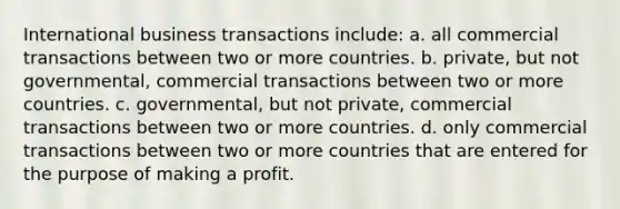 International business transactions include: a. all commercial transactions between two or more countries. b. private, but not governmental, commercial transactions between two or more countries. c. governmental, but not private, commercial transactions between two or more countries. d. only commercial transactions between two or more countries that are entered for the purpose of making a profit.