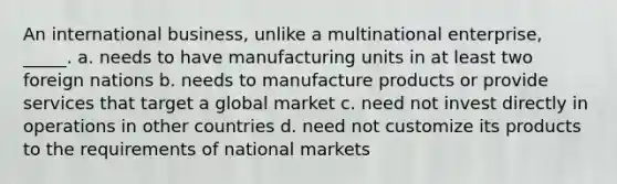 An international business, unlike a multinational enterprise, _____. a. needs to have manufacturing units in at least two foreign nations b. needs to manufacture products or provide services that target a global market c. need not invest directly in operations in other countries d. need not customize its products to the requirements of national markets