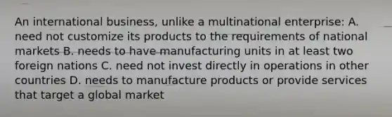 An international business, unlike a multinational enterprise: A. need not customize its products to the requirements of national markets B. needs to have manufacturing units in at least two foreign nations C. need not invest directly in operations in other countries D. needs to manufacture products or provide services that target a global market