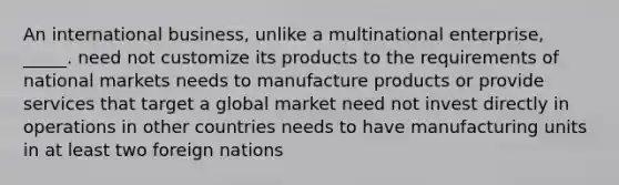 An international business, unlike a multinational enterprise, _____. need not customize its products to the requirements of national markets needs to manufacture products or provide services that target a global market need not invest directly in operations in other countries needs to have manufacturing units in at least two foreign nations