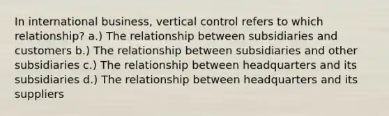 In international business, vertical control refers to which relationship? a.) The relationship between subsidiaries and customers b.) The relationship between subsidiaries and other subsidiaries c.) The relationship between headquarters and its subsidiaries d.) The relationship between headquarters and its suppliers