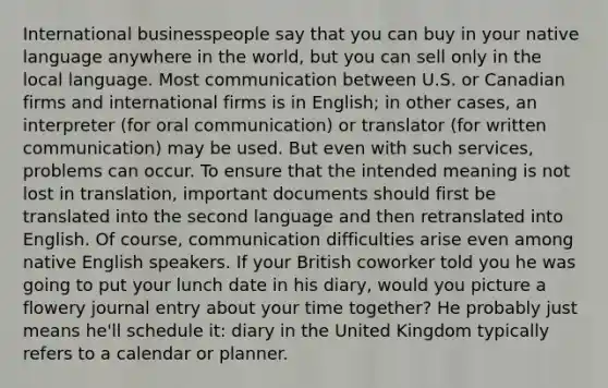 International businesspeople say that you can buy in your native language anywhere in the world, but you can sell only in the local language. Most communication between U.S. or Canadian firms and international firms is in English; in other cases, an interpreter (for oral communication) or translator (for written communication) may be used. But even with such services, problems can occur. To ensure that the intended meaning is not lost in translation, important documents should first be translated into the second language and then retranslated into English. Of course, communication difficulties arise even among native English speakers. If your British coworker told you he was going to put your lunch date in his diary, would you picture a flowery journal entry about your time together? He probably just means he'll schedule it: diary in the United Kingdom typically refers to a calendar or planner.