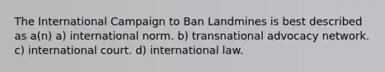 The International Campaign to Ban Landmines is best described as a(n) a) international norm. b) transnational advocacy network. c) international court. d) international law.