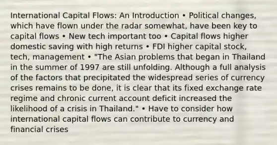 International Capital Flows: An Introduction • Political changes, which have flown under the radar somewhat, have been key to capital flows • New tech important too • Capital flows higher domestic saving with high returns • FDI higher capital stock, tech, management • "The Asian problems that began in Thailand in the summer of 1997 are still unfolding. Although a full analysis of the factors that precipitated the widespread series of currency crises remains to be done, it is clear that its fixed exchange rate regime and chronic current account deficit increased the likelihood of a crisis in Thailand." • Have to consider how international capital flows can contribute to currency and financial crises