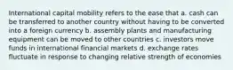 International capital mobility refers to the ease that a. cash can be transferred to another country without having to be converted into a foreign currency b. assembly plants and manufacturing equipment can be moved to other countries c. investors move funds in international financial markets d. exchange rates fluctuate in response to changing relative strength of economies