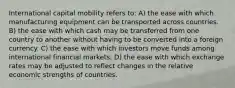 International capital mobility refers to: A) the ease with which manufacturing equipment can be transported across countries. B) the ease with which cash may be transferred from one country to another without having to be converted into a foreign currency. C) the ease with which investors move funds among international financial markets. D) the ease with which exchange rates may be adjusted to reflect changes in the relative economic strengths of countries.