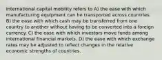 International capital mobility refers to A) the ease with which manufacturing equipment can be transported across countries. B) the ease with which cash may be transferred from one country to another without having to be converted into a foreign currency. C) the ease with which investors move funds among international financial markets. D) the ease with which exchange rates may be adjusted to reflect changes in the relative economic strengths of countries.