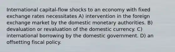 International capital-flow shocks to an economy with fixed exchange rates necessitates A) intervention in the foreign exchange market by the domestic monetary authorities. B) devaluation or revaluation of the domestic currency. C) international borrowing by the domestic government. D) an offsetting <a href='https://www.questionai.com/knowledge/kPTgdbKdvz-fiscal-policy' class='anchor-knowledge'>fiscal policy</a>.