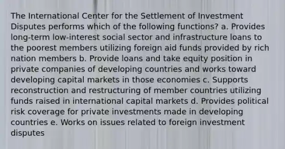 The International Center for the Settlement of Investment Disputes performs which of the following functions? a. Provides long-term low-interest social sector and infrastructure loans to the poorest members utilizing foreign aid funds provided by rich nation members b. Provide loans and take equity position in private companies of developing countries and works toward developing capital markets in those economies c. Supports reconstruction and restructuring of member countries utilizing funds raised in international capital markets d. Provides political risk coverage for private investments made in developing countries e. Works on issues related to foreign investment disputes