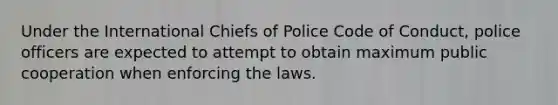 Under the International Chiefs of Police Code of Conduct, police officers are expected to attempt to obtain maximum public cooperation when enforcing the laws.