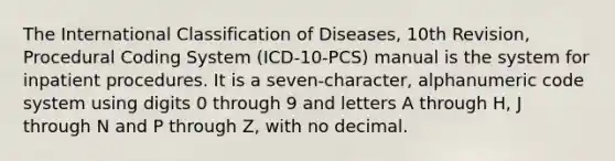 The International Classification of Diseases, 10th Revision, Procedural Coding System (ICD-10-PCS) manual is the system for inpatient procedures. It is a seven-character, alphanumeric code system using digits 0 through 9 and letters A through H, J through N and P through Z, with no decimal.