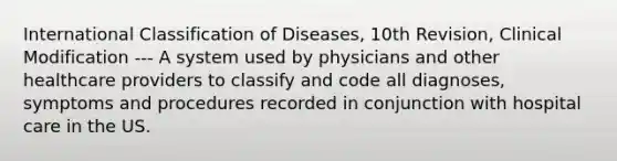 International Classification of Diseases, 10th Revision, Clinical Modification --- A system used by physicians and other healthcare providers to classify and code all diagnoses, symptoms and procedures recorded in conjunction with hospital care in the US.