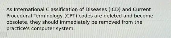 As International Classification of Diseases (ICD) and Current Procedural Terminology (CPT) codes are deleted and become obsolete, they should immediately be removed from the practice's computer system.