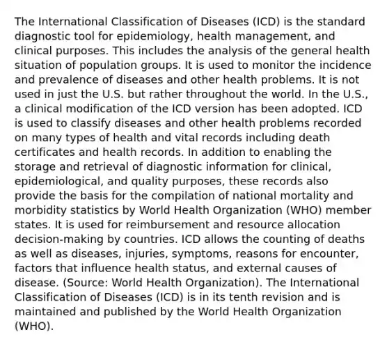 The International Classification of Diseases (ICD) is the standard diagnostic tool for epidemiology, health management, and clinical purposes. This includes the analysis of the general health situation of population groups. It is used to monitor the incidence and prevalence of diseases and other health problems. It is not used in just the U.S. but rather throughout the world. In the U.S., a clinical modification of the ICD version has been adopted. ICD is used to classify diseases and other health problems recorded on many types of health and vital records including death certificates and health records. In addition to enabling the storage and retrieval of diagnostic information for clinical, epidemiological, and quality purposes, these records also provide the basis for the compilation of national mortality and morbidity statistics by World Health Organization (WHO) member states. It is used for reimbursement and resource allocation decision-making by countries. ICD allows the counting of deaths as well as diseases, injuries, symptoms, reasons for encounter, factors that influence health status, and external causes of disease. (Source: World Health Organization). The International Classification of Diseases (ICD) is in its tenth revision and is maintained and published by the World Health Organization (WHO).