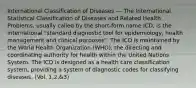 International Classification of Diseases --- The International Statistical Classification of Diseases and Related Health Problems, usually called by the short-form name ICD, is the international "standard diagnostic tool for epidemiology, health management and clinical purposes". The ICD is maintained by the World Health Organization (WHO), the directing and coordinating authority for health within the United Nations System. The ICD is designed as a health care classification system, providing a system of diagnostic codes for classifying diseases. (Vol. 1,2,&3)