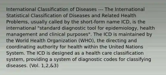 International Classification of Diseases --- The International Statistical Classification of Diseases and Related Health Problems, usually called by the short-form name ICD, is the international "standard diagnostic tool for epidemiology, health management and clinical purposes". The ICD is maintained by the World Health Organization (WHO), the directing and coordinating authority for health within the United Nations System. The ICD is designed as a health care classification system, providing a system of diagnostic codes for classifying diseases. (Vol. 1,2,&3)