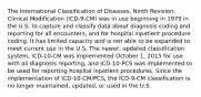 The International Classification of Diseases, Ninth Revision, Clinical Modification (ICD-9-CM) was in use beginning in 1979 in the U.S. to capture and classify data about diagnosis coding and reporting for all encounters, and for hospital inpatient procedure coding. It has limited capacity and is not able to be expanded to meet current use in the U.S. The newer, updated classification system, ICD-10-CM was implemented October 1, 2015 for use with all diagnosis reporting, and ICD-10-PCS was implemented to be used for reporting hospital inpatient procedures. Since the implementation of ICD-10-CM/PCS, the ICD-9-CM classification is no longer maintained, updated, or used in the U.S.