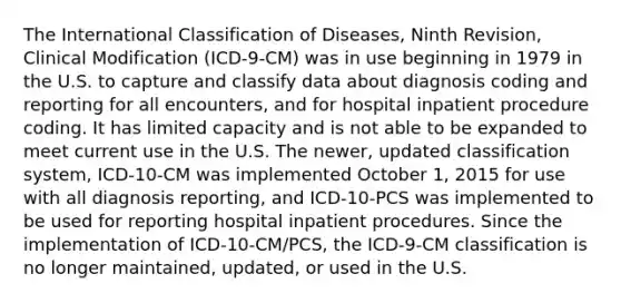 The International Classification of Diseases, Ninth Revision, Clinical Modification (ICD-9-CM) was in use beginning in 1979 in the U.S. to capture and classify data about diagnosis coding and reporting for all encounters, and for hospital inpatient procedure coding. It has limited capacity and is not able to be expanded to meet current use in the U.S. The newer, updated classification system, ICD-10-CM was implemented October 1, 2015 for use with all diagnosis reporting, and ICD-10-PCS was implemented to be used for reporting hospital inpatient procedures. Since the implementation of ICD-10-CM/PCS, the ICD-9-CM classification is no longer maintained, updated, or used in the U.S.