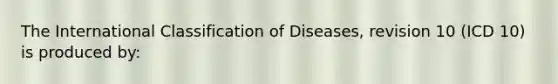 The International Classification of Diseases, revision 10 (ICD 10) is produced by: