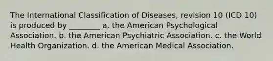 The International Classification of Diseases, revision 10 (ICD 10) is produced by ________ a. the American Psychological Association. b. the American Psychiatric Association. c. the World Health Organization. d. the American Medical Association.