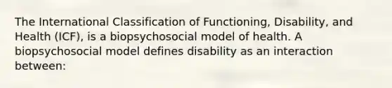 The International Classification of Functioning, Disability, and Health (ICF), is a biopsychosocial model of health. A biopsychosocial model defines disability as an interaction between: