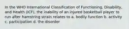 In the WHO International Classification of Functioning, Disability, and Health (ICF), the inability of an injured basketball player to run after hamstring strain relates to a. bodily function b. activity c. participation d. the disorder