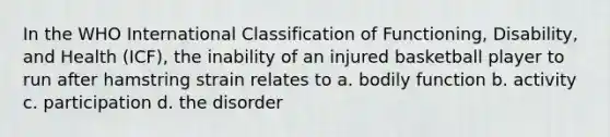 In the WHO International Classification of Functioning, Disability, and Health (ICF), the inability of an injured basketball player to run after hamstring strain relates to a. bodily function b. activity c. participation d. the disorder