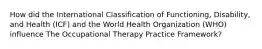 How did the International Classification of Functioning, Disability, and Health (ICF) and the World Health Organization (WHO) influence The Occupational Therapy Practice Framework?