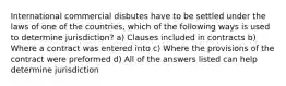 International commercial disbutes have to be settled under the laws of one of the countries, which of the following ways is used to determine jurisdiction? a) Clauses included in contracts b) Where a contract was entered into c) Where the provisions of the contract were preformed d) All of the answers listed can help determine jurisdiction