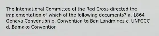 The International Committee of the Red Cross directed the implementation of which of the following documents? a. 1864 Geneva Convention b. Convention to Ban Landmines c. UNFCCC d. Bamako Convention