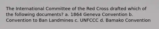 The <a href='https://www.questionai.com/knowledge/ktvMbaGHH6-international-committee-of-the-red-cross' class='anchor-knowledge'>international committee of the red cross</a> drafted which of the following documents? a. 1864 Geneva Convention b. Convention to Ban Landmines c. UNFCCC d. Bamako Convention