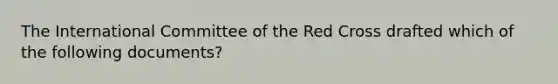 The International Committee of the Red Cross drafted which of the following documents?