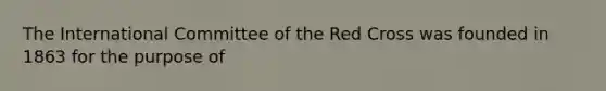 The International Committee of the Red Cross was founded in 1863 for the purpose of