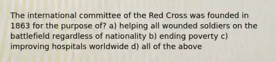 The international committee of the Red Cross was founded in 1863 for the purpose of? a) helping all wounded soldiers on the battlefield regardless of nationality b) ending poverty c) improving hospitals worldwide d) all of the above