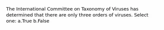 The International Committee on Taxonomy of Viruses has determined that there are only three orders of viruses. Select one: a.True b.False