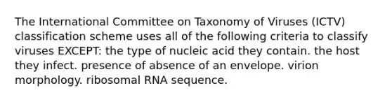 The International Committee on Taxonomy of Viruses (ICTV) classification scheme uses all of the following criteria to classify viruses EXCEPT: the type of nucleic acid they contain. the host they infect. presence of absence of an envelope. virion morphology. <a href='https://www.questionai.com/knowledge/k4lWAiAI7W-ribosomal-rna' class='anchor-knowledge'>ribosomal rna</a> sequence.