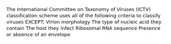 The International Committee on Taxonomy of Viruses (ICTV) classification scheme uses all of the following criteria to classify viruses EXCEPT: Virion morphology The type of nucleic acid they contain The host they infect Ribosomal RNA sequence Presence or absence of an envelope