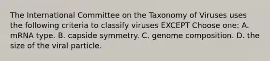 The International Committee on the Taxonomy of Viruses uses the following criteria to classify viruses EXCEPT Choose one: A. mRNA type. B. capside symmetry. C. genome composition. D. the size of the viral particle.