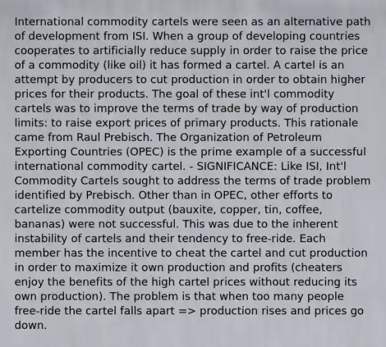 International commodity cartels were seen as an alternative path of development from ISI. When a group of developing countries cooperates to artificially reduce supply in order to raise the price of a commodity (like oil) it has formed a cartel. A cartel is an attempt by producers to cut production in order to obtain higher prices for their products. The goal of these int'l commodity cartels was to improve the terms of trade by way of production limits: to raise export prices of primary products. This rationale came from Raul Prebisch. The Organization of Petroleum Exporting Countries (OPEC) is the prime example of a successful international commodity cartel. - SIGNIFICANCE: Like ISI, Int'l Commodity Cartels sought to address the terms of trade problem identified by Prebisch. Other than in OPEC, other efforts to cartelize commodity output (bauxite, copper, tin, coffee, bananas) were not successful. This was due to the inherent instability of cartels and their tendency to free-ride. Each member has the incentive to cheat the cartel and cut production in order to maximize it own production and profits (cheaters enjoy the benefits of the high cartel prices without reducing its own production). The problem is that when too many people free-ride the cartel falls apart => production rises and prices go down.