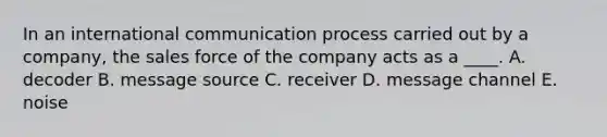 In an international communication process carried out by a company, the sales force of the company acts as a ____. A. decoder B. message source C. receiver D. message channel E. noise