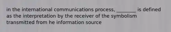 in the international communications process, ________ is defined as the interpretation by the receiver of the symbolism transmitted from he information source