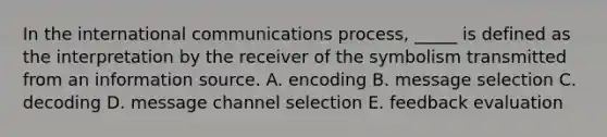 In the international communications process, _____ is defined as the interpretation by the receiver of the symbolism transmitted from an information source. A. encoding B. message selection C. decoding D. message channel selection E. feedback evaluation